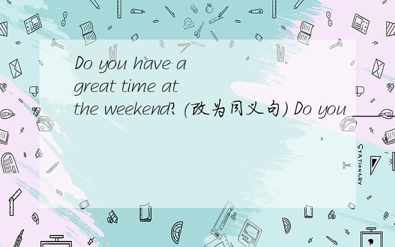Do you have a great time at the weekend?(改为同义句) Do you ___ _