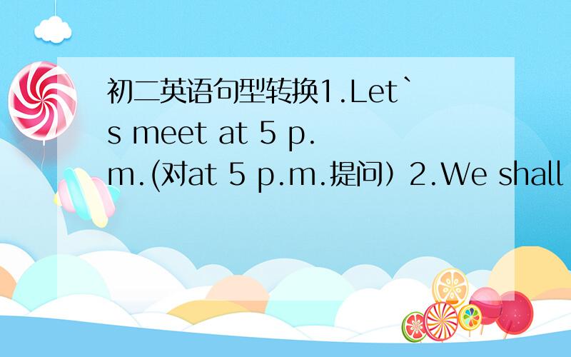 初二英语句型转换1.Let`s meet at 5 p.m.(对at 5 p.m.提问）2.We shall meet