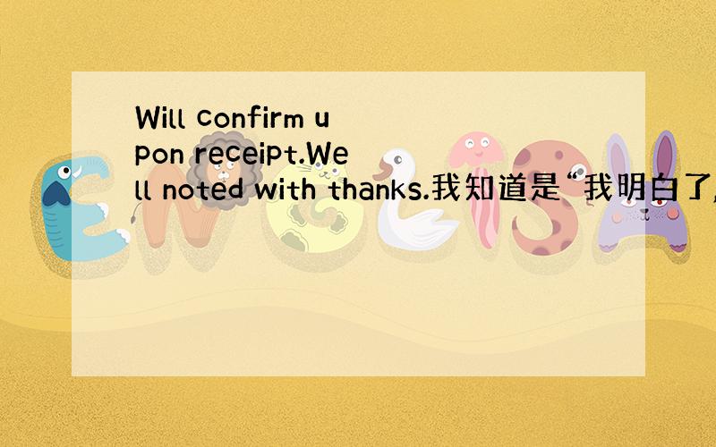 Will confirm upon receipt.Well noted with thanks.我知道是“我明白了,”