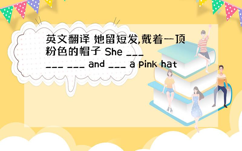 英文翻译 她留短发,戴着一顶粉色的帽子 She ___ ___ ___ and ___ a pink hat