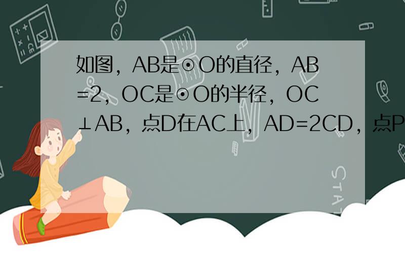 如图，AB是⊙O的直径，AB=2，OC是⊙O的半径，OC⊥AB，点D在AC上，AD=2CD，点P是半径OC上的一个动点，