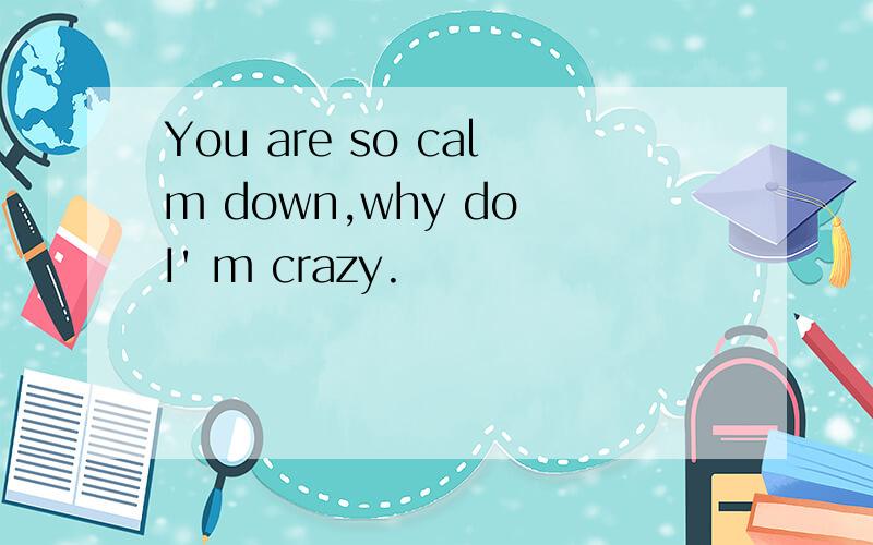 You are so calm down,why do I' m crazy.