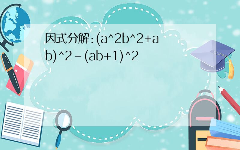 因式分解:(a^2b^2+ab)^2-(ab+1)^2