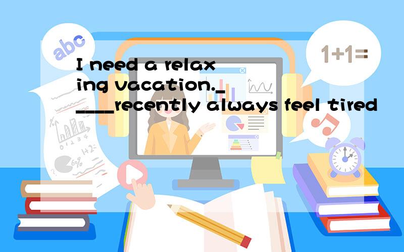 I need a relaxing vacation._____recently always feel tired