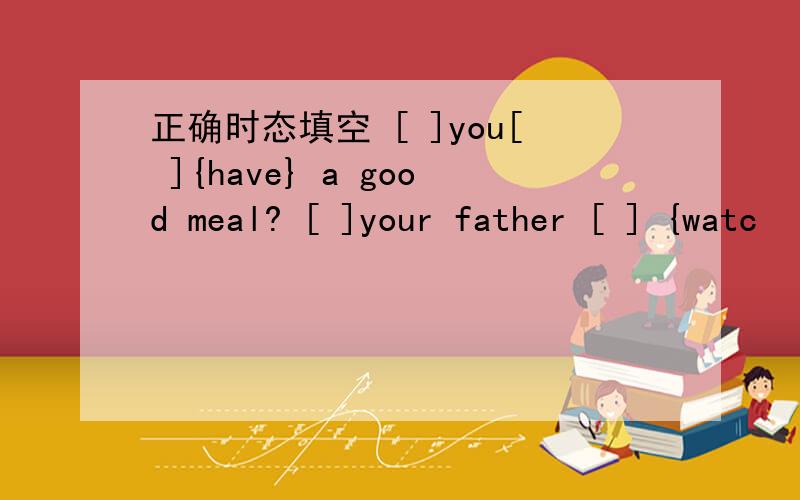 正确时态填空 [ ]you[ ]{have} a good meal? [ ]your father [ ] {watc