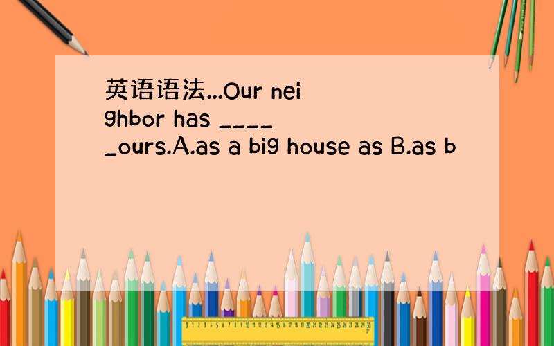 英语语法...Our neighbor has _____ours.A.as a big house as B.as b