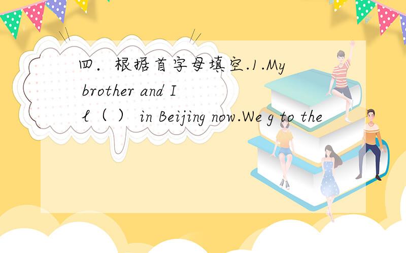 四．根据首字母填空.1.My brother and I l（ ） in Beijing now.We g to the
