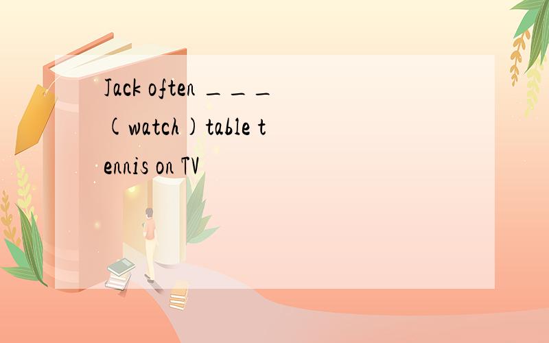 Jack often ___(watch)table tennis on TV