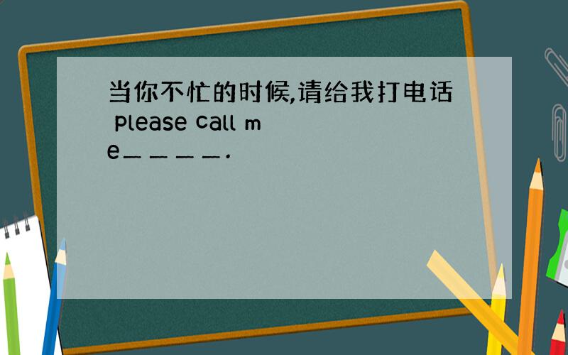 当你不忙的时候,请给我打电话 please call me＿＿＿＿.