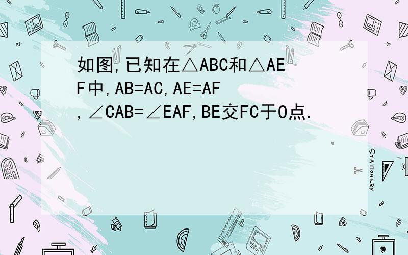 如图,已知在△ABC和△AEF中,AB=AC,AE=AF,∠CAB=∠EAF,BE交FC于O点.