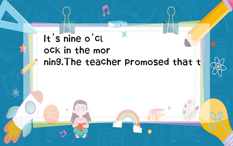 It's nine o'clock in the morning.The teacher promosed that t