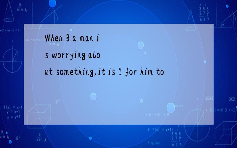 When 3 a man is worrying about something,it is 1 for him to