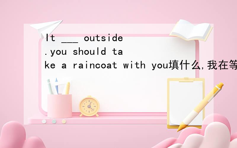 It ___ outside.you should take a raincoat with you填什么,我在等5分钟