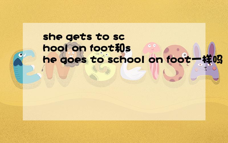 she gets to school on foot和she goes to school on foot一样吗