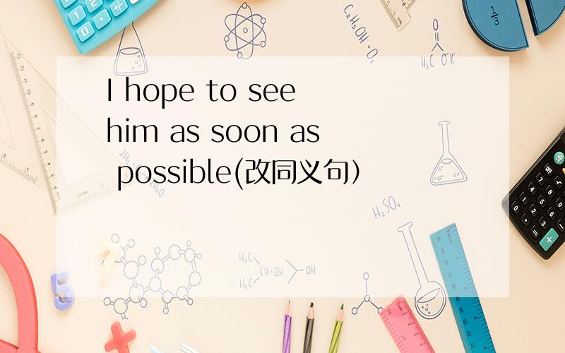 I hope to see him as soon as possible(改同义句）