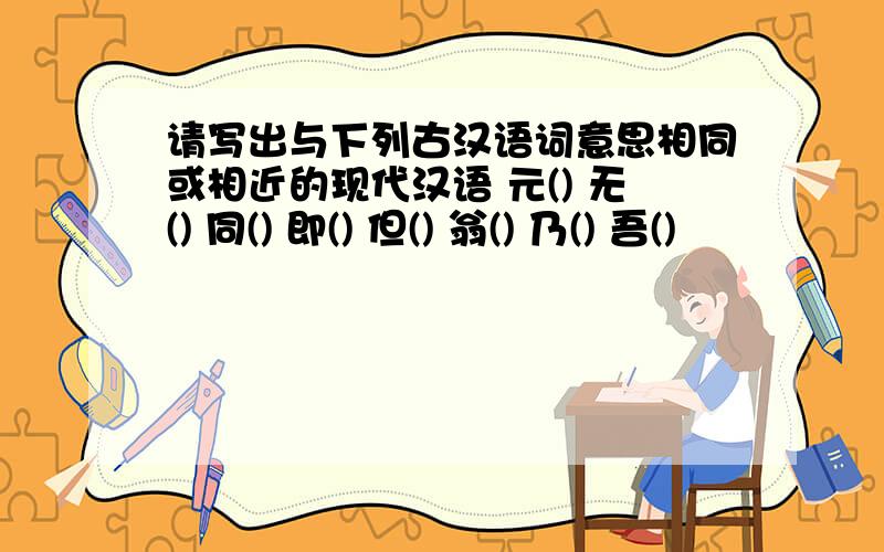 请写出与下列古汉语词意思相同或相近的现代汉语 元() 无() 同() 即() 但() 翁() 乃() 吾()