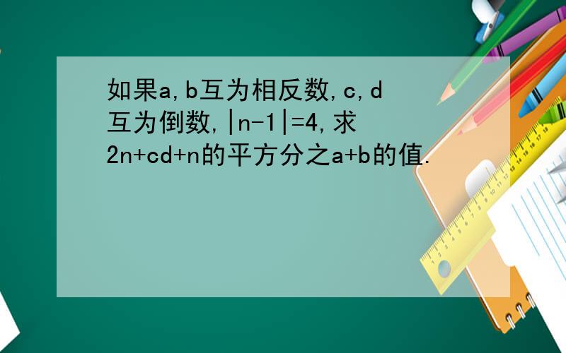 如果a,b互为相反数,c,d互为倒数,|n-1|=4,求2n+cd+n的平方分之a+b的值.