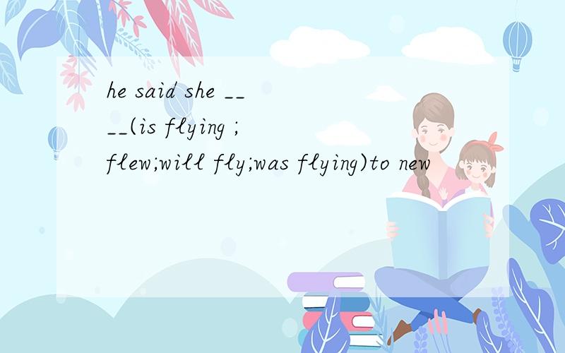 he said she ____(is flying ;flew;will fly;was flying)to new
