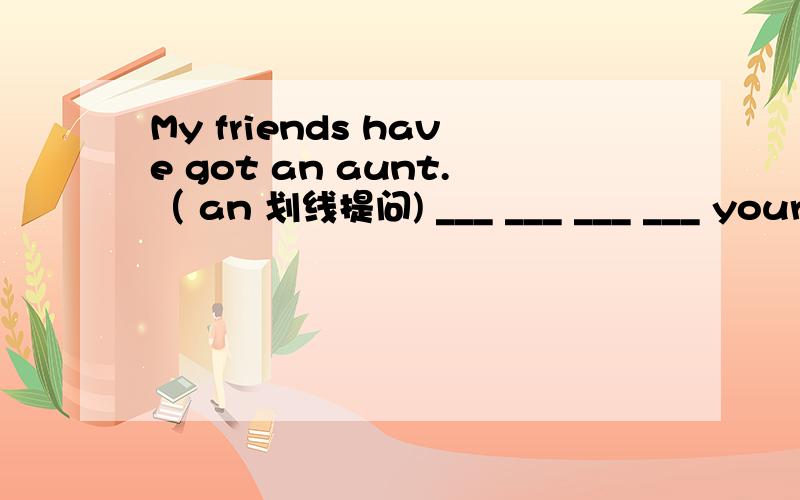 My friends have got an aunt.（ an 划线提问) ___ ___ ___ ___ your