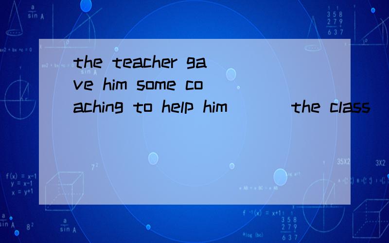 the teacher gave him some coaching to help him___ the class
