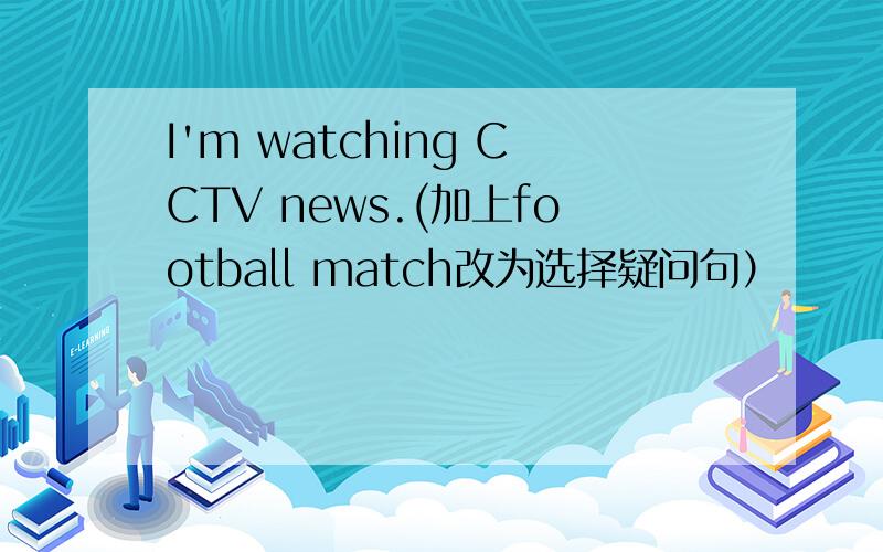 I'm watching CCTV news.(加上football match改为选择疑问句）