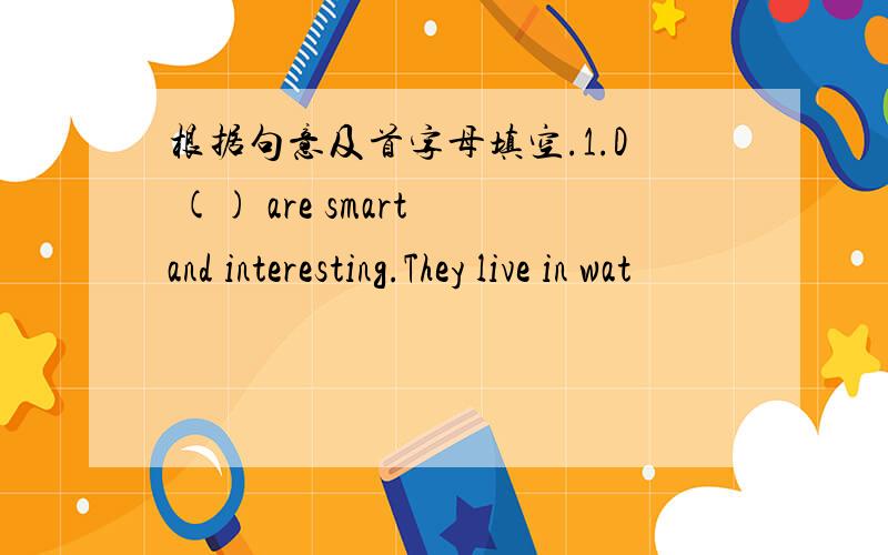 根据句意及首字母填空.1.D () are smart and interesting.They live in wat