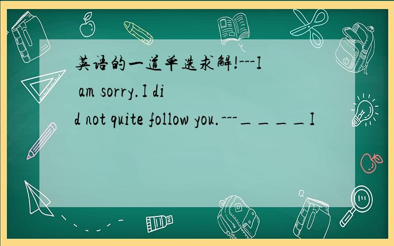 英语的一道单选求解!---I am sorry.I did not quite follow you.---____I