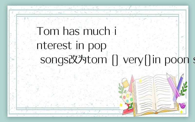 Tom has much interest in pop songs改为tom [] very[]in poon son