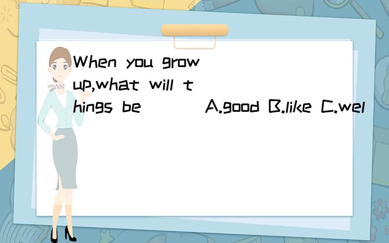 When you grow up,what will things be ( ) A.good B.like C.wel