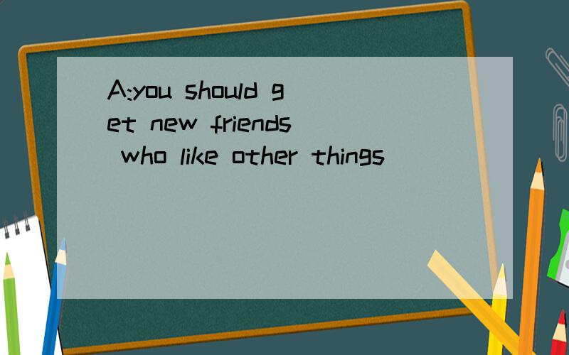 A:you should get new friends who like other things