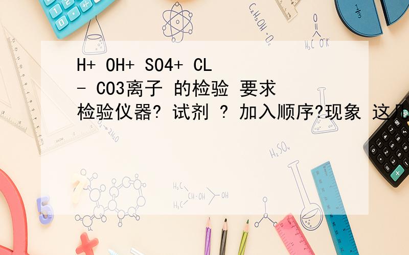 H+ OH+ SO4+ CL- CO3离子 的检验 要求检验仪器? 试剂 ? 加入顺序?现象 这几个离子全部都有写