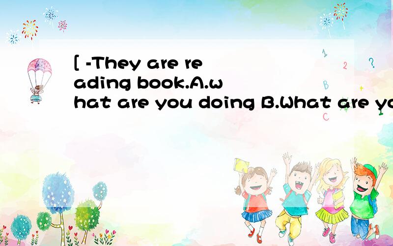 [ -They are reading book.A.what are you doing B.What are you