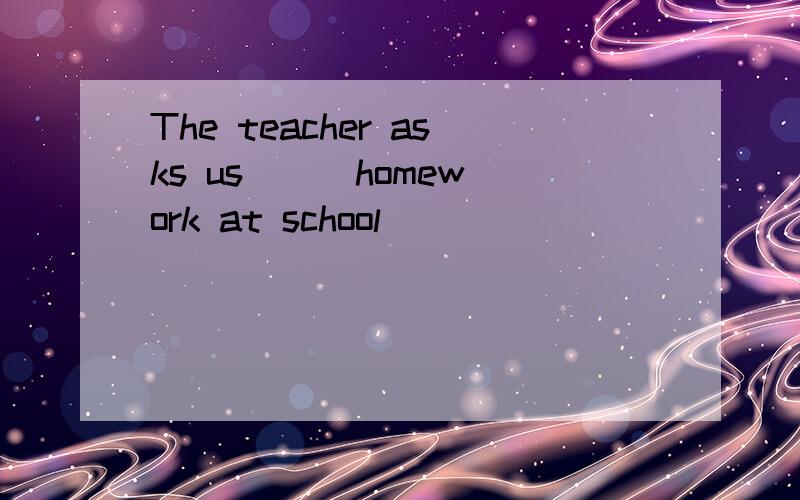 The teacher asks us ( )homework at school