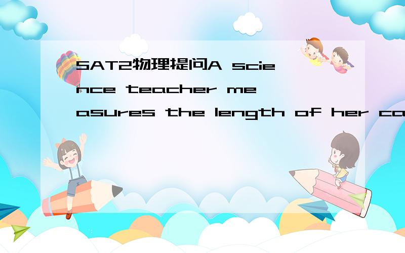 SAT2物理提问A science teacher measures the length of her car to