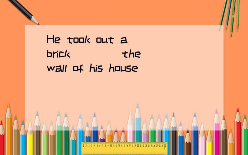 He took out a brick ____the wall of his house