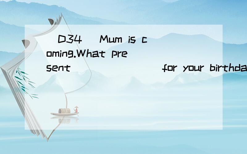 [D34] Mum is coming.What present _______ for your birthday?