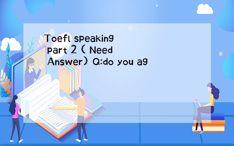Toefl speaking part 2 ( Need Answer) Q:do you ag
