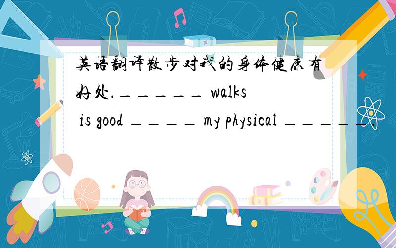 英语翻译散步对我的身体健康有好处._____ walks is good ____ my physical _____.