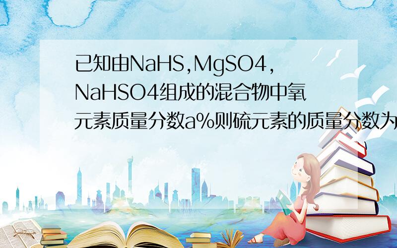 已知由NaHS,MgSO4,NaHSO4组成的混合物中氧元素质量分数a%则硫元素的质量分数为多少