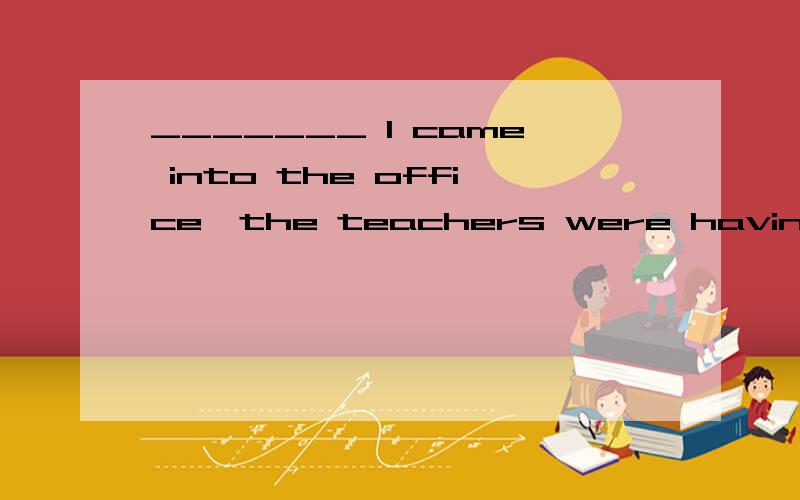 _______ I came into the office,the teachers were having a me