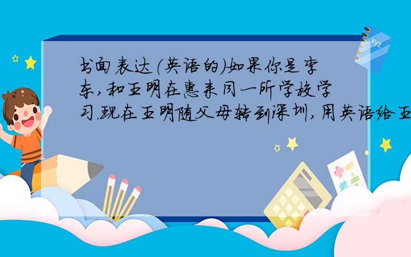 书面表达（英语的）如果你是李东,和王明在惠来同一所学校学习.现在王明随父母转到深圳,用英语给王明写一封信.开头和结尾已经