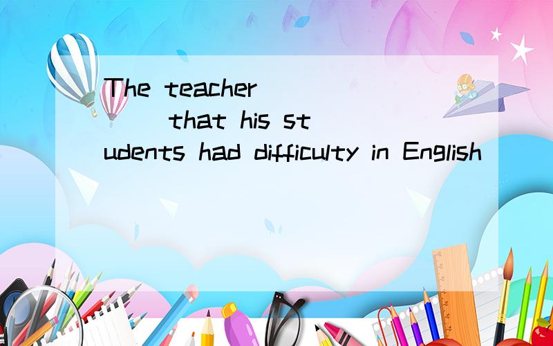 The teacher_____ that his students had difficulty in English