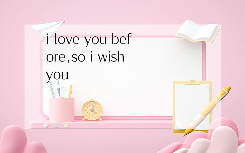 i love you before,so i wish you