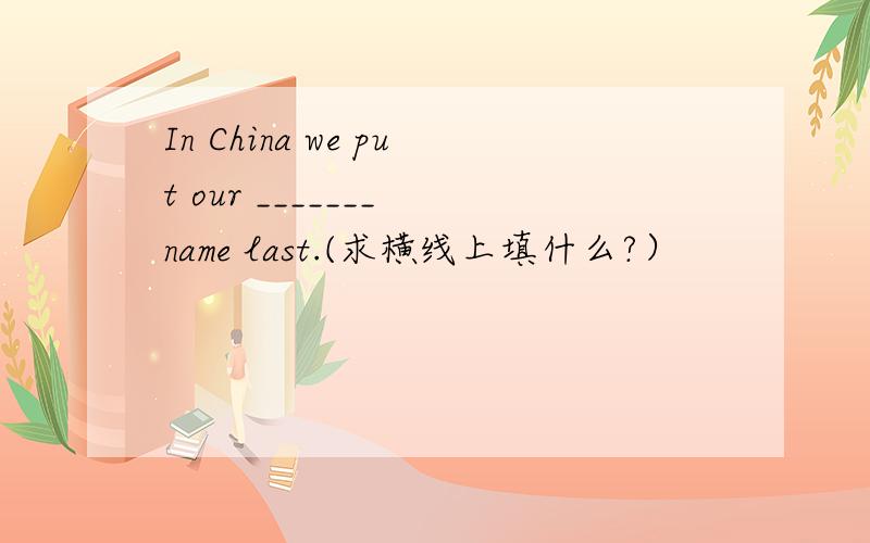 In China we put our _______ name last.(求横线上填什么?）