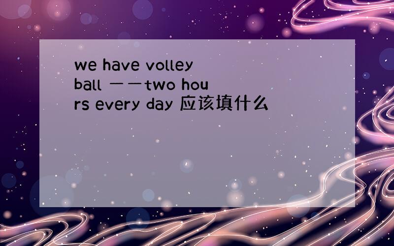 we have volleyball ——two hours every day 应该填什么