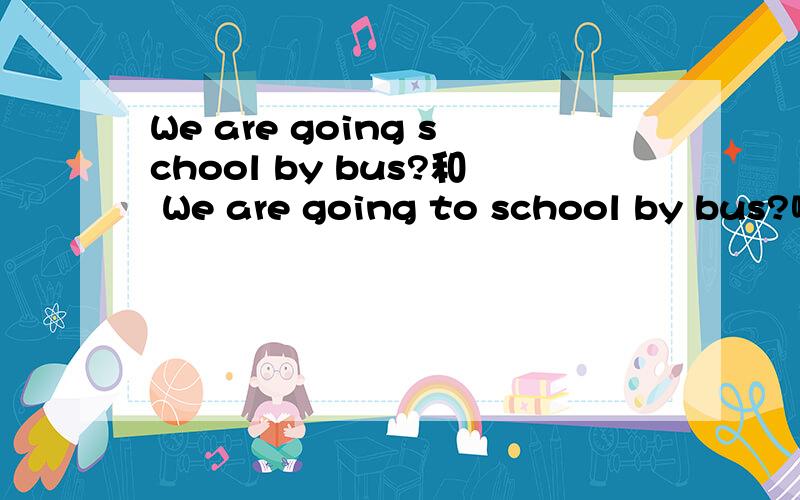 We are going school by bus?和 We are going to school by bus?哪