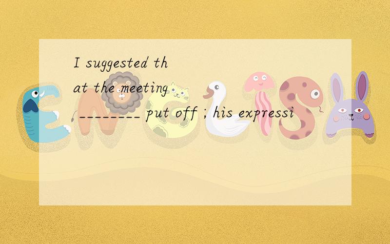 I suggested that the meeting ________ put off ; his expressi