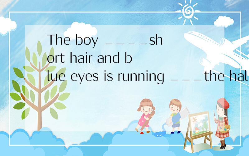 The boy ____short hair and blue eyes is running ___the hallw