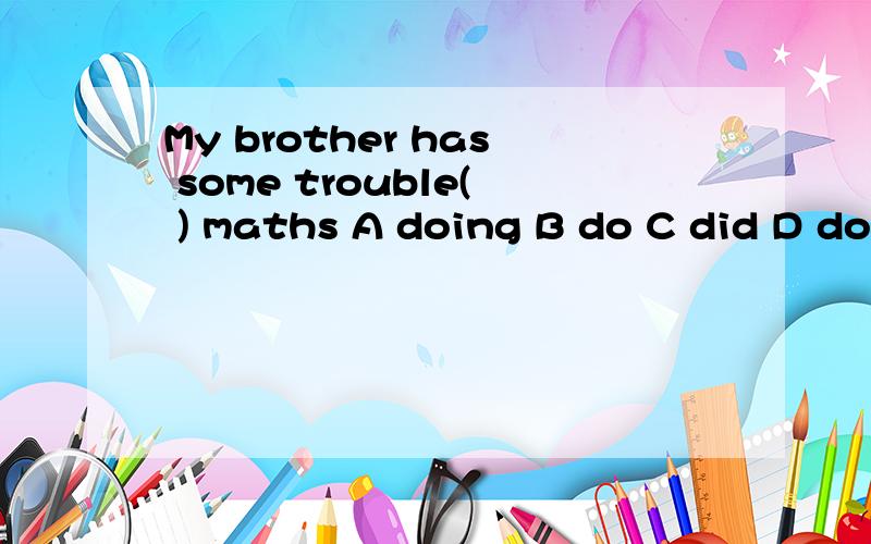My brother has some trouble( ) maths A doing B do C did D do
