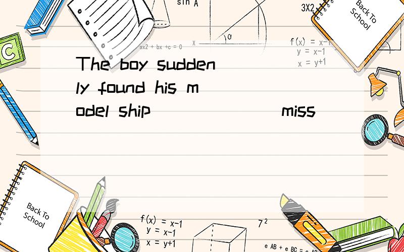 The boy suddenly found his model ship______(miss）
